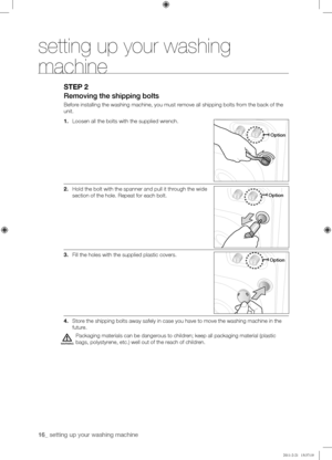 Page 1616_ setting up your washing machine 
STEP 2
Removing	the	shipping	bolts
Before installing the washing machine, you must remove all shipping bolts from the back of the 
unit.
1. Loosen all the bolts with the supplied wrench.
2. Hold the bolt with the spanner and pull it through the wide 
section of the hole. Repeat for each bolt.
3. Fill the holes with the supplied plastic covers.
4. Store the shipping bolts away safely in case you have to move the washing ma\
chine in the 
future.
Packaging materials can...