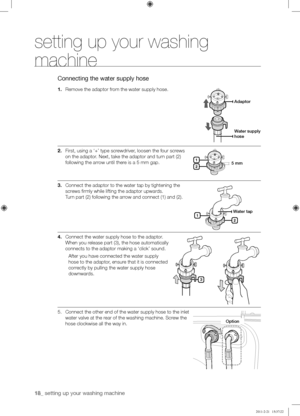 Page 1818_ setting up your washing machine 
setting up your washing 
machine
Connecting the water supply hose
1. Remove the adaptor from the water supply hose.
2. First, using a ‘+’ type screwdriver, loosen the four screws 
on the adaptor. Next, take the adaptor and turn part (2) 
following the arrow until there is a 5 mm gap. 
3. Connect the adaptor to the water tap by tightening the 
screws firmly while lifting the adaptor upwards.  
Turn part (2) following the arrow and connect (1) and (2).
4. Connect the...