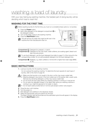 Page 21washing a load of laundry  _21
02	WASHING	A	LOAD	OF	LAUNDRY
washing a load of laundry
With your new Samsung washing machine, the hardest part of doing laundry will be 
deciding which load to wash first.
WASHING	FOR	THE	FIRST	TIME
Before washing laundry for the first time, you must run a complete empty cy\
cle (i.e. no laundry).
1. Press the Power button.
2. Add a little detergent to the detergent compartment  in 
the detergent drawer.
3. Turn on the water supply to the washing machine.
4. Press the...