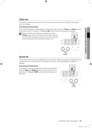 Page 25washing a load of laundry  _25
02	WASHING	A	LOAD	OF	LAUNDRY
Child	lock
The Child Lock function allows you to lock the buttons so that the wash \
cycle you’ve chosen 
can’t be changed.
Activating/Deactivating
If you want to activate or deactivate the Child Lock function, press the Temp. and Rinse buttons 
at the same time for 3 seconds. “Child Lock ” will be lit when this feature is activated.
When the Child Lock function is activated, only the 
Power button works. The Child Lock function remains 
on even...