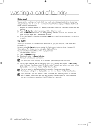 Page 2626_ washing a load of laundry 
Delay	end
You can set the washing machine to finish your wash automatically at a \
later time, choosing a 
delay of between 3 to 19 hours (in 1 hour increments). The hour displayed indicates the time at 
which the wash will be finished.
1. Manually or automatically set your washing machine according to the type of laundry you are 
washing.
2. Press the Delay End button repeatedly until the delay time is set.
3. Press the Start/Pause button. The “Delay End ” indicator will...