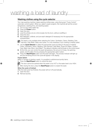 Page 2828_ washing a load of laundry 
Washing	clothes	using	the	cycle	selector
Your new washing machine makes washing clothes easy, using Samsung’s “Fuzzy Control” 
automatic control system. When you select a wash program, the machine will set the correct 
temperature, washing time, and washing speed.
1. Turn on your sink’s water tap.
2. Press the Power button.
3. Open the door.
4. Load the articles one at a time loosely into the drum, without overfil\
ling it.
5. Close the door.
6. Add detergent, softener, and...