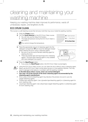 Page 3232_ cleaning and maintaining your washing machine 
cleaning and maintaining your 
washing machine
Keeping your washing machine clean improves its performance, wards off 
unnecessary repairs, and lengthens its life.
ECO	DRUM	CLEAN
This course is a self-cleaning course that removes mold that may occur inside the washing machine.
1. Press the Power button.
2. Turn the Cycle Selector to the ECO Drum Clean course.
•	You can only use the Delay End function.
•	The water temperature during the ECO Drum Clean is...