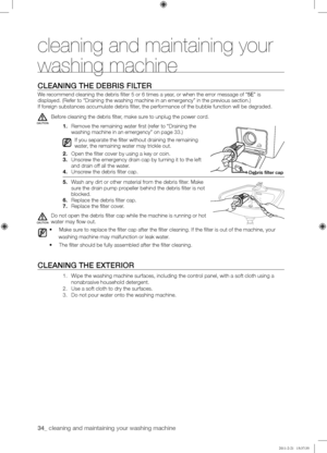 Page 3434_ cleaning and maintaining your washing machine 
CLEANING	THE	DEBRIS	FILTER
We recommend cleaning the debris filter 5 or 6 times a year, or when the error message of “5E” is 
displayed. (Refer to “Draining the washing machine in an emergency”\
 in the previous section.)
If foreign substances accumulate debris filter, the performance of the bubble function will be degraded.
Before cleaning the debris filter, make sure to unplug the power cord.
1. Remove the remaining water first (refer to “Draining the...