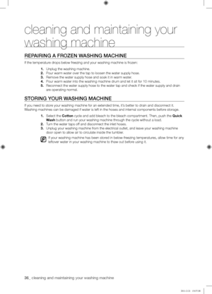 Page 3636_ cleaning and maintaining your washing machine 
cleaning and maintaining your 
washing machine
REPAIRING	A	FROZEN	WASHING	MACHINE
If the temperature drops below freezing and your washing machine is frozen:
1. Unplug the washing machine.
2. Pour warm water over the tap to loosen the water supply hose.
3. Remove the water supply hose and soak it in warm water.
4. Pour warm water into the washing machine drum and let it sit for 10 minu\
tes.
5. Reconnect the water supply hose to the water tap and check...