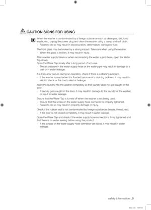 Page 9safety information _9
CAUTION	SIGNS	FOR	USING
When the washer is contaminated by a foreign substance such as detergent, dirt, food 
waste, etc., unplug the power plug and clean the washer using a damp and\
 soft cloth.
- Failure to do so may result in discolouration, deformation, damage or rust.
The front glass may be broken by a strong impact. Take care when using the washer.
- When the glass is broken, it may result in injury.
After a water supply failure or when reconnecting the water supply hose,...