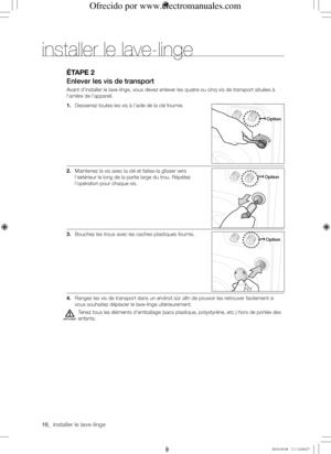 Page 1616_ installer le lave-linge
éTApE 2
Enlever	les	vis	de	transport
Avant d'installer le lave-linge, vous devez enlever les quatre ou cinq vis de transport situées à 
l'arrière de l'appareil.
1. Desserrez toutes les vis à l'aide de la clé fournie.
2. Maintenez la vis avec la clé et faites-la glisser vers 
l'extérieur le long de la partie large du trou. Répétez 
l’opération pour chaque vis.
3. Bouchez les trous avec les caches plastiques fournis.
4. Rangez les vis de transport dans un...