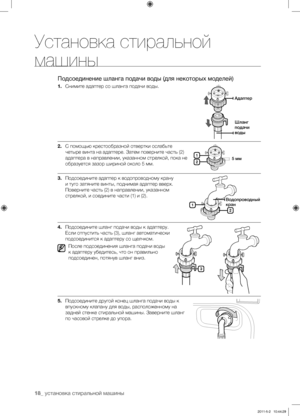 Page 18
18_ установка стиральной машины

Установка стиральной 
машины
Подсоединение шланга подачи воды (для некоторых моделей)
1. Снимите адаптер со шланга подачи воды.
2. С помощью крестообразной отвертки ослабьте 
четыре винта на адаптере. Затем поверните часть (2) 
адаптера в направлении, указанном стрелкой, пока не 
образуется зазор шириной около 5 мм.
3. Подсоедините адаптер к водопроводному крану 
и туго затяните винты, поднимая адаптер вверх. 
Поверните часть (2) в направлении, указанном 
стрелкой, и...