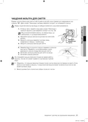 Page 71
чищення і догляд за пральною машиною _31

03 ЧИЩЕННЯ І ДОГЛЯД

ЧИЩЕННЯ ФІЛЬТРА ДЛЯ СМІТТЯ
Радимо чистити фільтр для сміття 5 або 6 разів на рік або коли з’являється повідомлення про 
помилку “5E”. (Див. розділ “Злив води у випадку аварійної ситуації” на попередній сторінці).
Перед чищенням фільтру від бруду не забудьте вимкнути шнур електроживлення.
1. В першу чергу  видаліть воду (див, розділ “Злив води з 
пральної машини у разі аварійної ситуації” на стор. 29)
Якщо ви витягатимете фільтр, не зливши...
