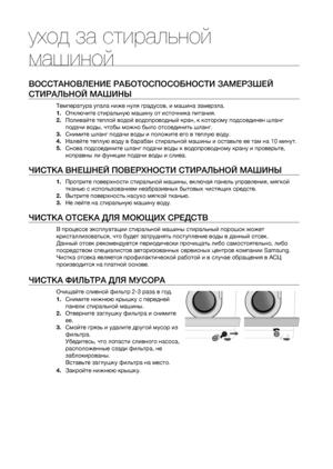 Page 12
12_ уход за стиральной машиной

уход за стиральной 
машиной
ВОССТАНОВЛЕНИЕ РАБОТОСПОСОБНОСТИ ЗАМЕРЗШЕЙ 
СТИРАЛЬНОЙ МАШИНЫ
Температура упала ниже нуля градусов, и машина замерзла.
1. Отключите стиральную машину от источника питания.
2. Поливайте теплой водой водопроводный кран, к которому подсоединен шланг 
подачи воды, чтобы можно было отсоединить шланг.
3. Снимите шланг подачи воды и положите его в теплую воду.
4. Налейте теплую воду в барабан стиральной машины и оставьте ее там на 10 минут.
5. Снова...