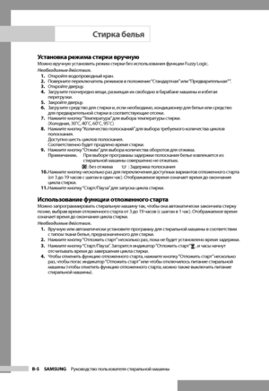 Page 14
B-5 SAMSUNG   Руководство пользователя стиральной машины

Установка режима стирки вручнуюМожно вручную установить режим стирки без использования функции Fuzzy Logic.
Необходимые действия.1. Откройте водопроводный кран.
2.  Поверните переключатель режимов в положение “Стандартная” или “Предварительная+”.
3.  Откройте дверцу.
4.  Загрузите поочередно вещи, размещая их свободно в барабане машины и избегая 
перегрузки.
5.  Закройте дверцу.
6.  Загрузите средство для стирки и, если необходимо, кондиционер...