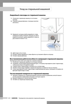 Page 16
C-1 SAMSUNG   Руководство пользователя стиральной машины

Аварийный слив воды из стиральной машины
1. Отключите стиральную машину от источника 
питания.
2.  Откройте крышку фильтра с помощью монетки 
или ключа.
3.  Выверните заглушку трубки аварийного слива, 
повернув ее влево. Потяните заглушку на себя и 
медленно вытяните трубку аварийного слива на 
расстояние не более 15 см.
4.  Дайте воде стечь в тазик.
5.  Вставьте трубку аварийного слива обратно и установите обратно заглушку.
6.  Вставьте крышку...