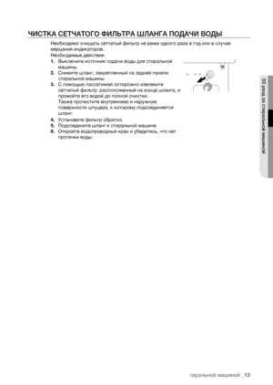 Page 13
уход за стиральной машиной _13

ЧИСТКА СЕТЧАТОГО ФИЛЬТРА ШЛАНГА ПОДАЧИ ВОДЫ
Необходимо очищать сетчатый фильтр не реже одного раза в год или в случае 
мерцания индикаторов.
Необходимые действия.
1. Выключите источник подачи воды для стиральной 
машины.
2. Снимите шланг, закрепленный на задней панели 
стиральной машины.
3. С помощью пассатижей осторожно извлеките 
сетчатый фильтр, расположенный на конце шланга, и 
промойте его водой до полной очистки.
Также прочистите внутреннюю и наружную 
поверхности...