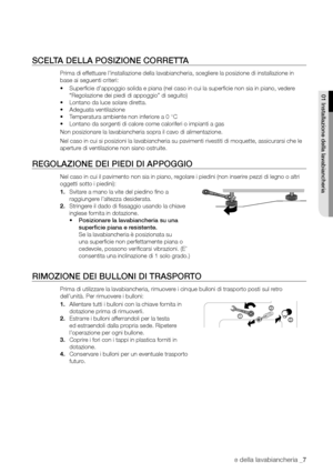 Page 7
Installazione della lavabiancheria _7

SCELTA DELLA POSIZIONE CORRETTA
Prima di effettuare l’installazione della lavabiancheria, scegliere la posizione di installazione in 
base ai seguenti criteri:
• Superﬁcie d’appoggio solida e piana (nel caso in cui la superﬁcie non sia in piano, vedere 
“Regolazione dei piedi di appoggio” di seguito)
• Lontano da luce solare diretta.
• Adeguata ventilazione
• Temperatura ambiente non inferiore a 0 °C
• Lontano da sorgenti di calore come caloriferi o impianti a gas...