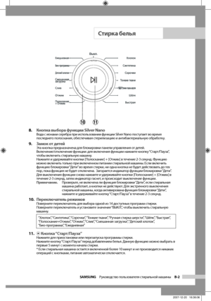 Page 11
SAMSUNG  Руководство пользователя стиральной машины  B-2

8. Кнопка выбора функции Silver NanoВода с ионами серебра при использовании функции Silver Nano поступает во время 
последнего полоскания, обеспечивая стерилизацию и антибактериальную обработку.
9. Замок от детей Эта кнопка предназначена для блокировки панели управления от детей.
Включение/отключение функции: для включения функции нажмите кнопку “Старт/Пауза”, 
чтобы включить стиральную машину.
Нажмите и удерживайте кнопки [Полоскание] + [Отжим]...