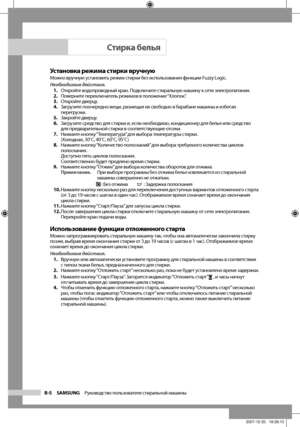 Page 14
B-5 SAMSUNG   Руководство пользователя стиральной машины

Установка режима стирки вручнуюМожно вручную установить режим стирки без использования функции Fuzzy Logic.
Необходимые действия.1. Откройте водопроводный кран. Подключите стиральную машину к сети электропитания.
2.  Поверните переключатель режимов в положение “Хлопок”.
3.  Откройте дверцу.
4.  Загрузите поочередно вещи, размещая их свободно в барабане машины и избегая 
перегрузки.
5.  Закройте дверцу.
6.  Загрузите средство для стирки и, если...