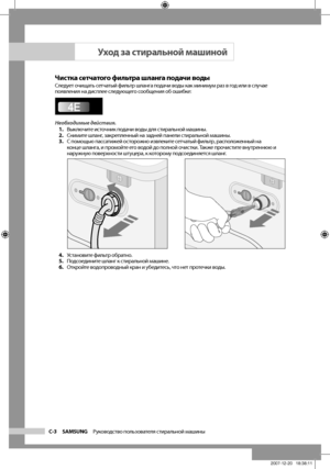 Page 18
C-3 SAMSUNG   Руководство пользователя стиральной машины

Чистка сетчатого фильтра шланга подачи водыСледует очищать сетчатый фильтр шланга подачи воды как минимум раз в год или в случае 
появления на дисплее следующего сообщения об ошибке:
Необходимые действия.1. Выключите источник подачи воды для стиральной машины.
2.  Снимите шланг, закрепленный на задней панели стиральной машины.
3.  С помощью пассатижей осторожно извлеките сетчатый фильтр, расположенный на 
конце шланга, и промойте его водой до...