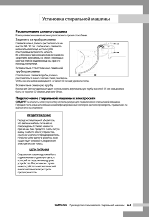 Page 9
SAMSUNG  Руководство пользователя стиральной машины  A-4

Расположение сливного шлангаКонец сливного шланга можно расположить тремя способами.
Зацепить за край раковиныСливной шланг должен располагаться на 
высоте 60 - 90 см. Чтобы конец сливного 
шланга был изогнут, используйте 
пластиковый держатель шланга. 
Во избежание движений сливного шланга 
закрепите держатель на стене с помощью 
крючка или на водопроводном кране с 
помощью веревки.
Вставить в ответвление сливной 
трубы раковины
Ответвление...