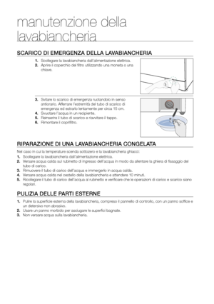 Page 16
16_ Manutenzione della lavabiancheria

manutenzione della 
lavabiancheria
SCARICO DI EMERGENZA DELLA LAVABIANCHERIA
1. Scollegare la lavabiancheria dall’alimentazione elettrica.
2. Aprire il coperchio del ﬁltro utilizzando una moneta o una 
chiave.
3. Svitare lo scarico di emergenza ruotandolo in senso 
antiorario. Afferrare l’estremità del tubo di scarico di 
emergenza ed estrarlo lentamente per circa 15 cm.
4. Svuotare l’acqua in un recipiente.
5. Reinserire il tubo di scarico e riavvitare il tappo....