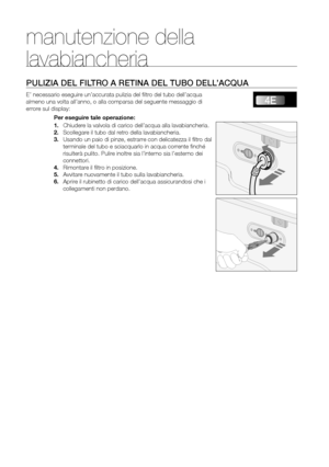 Page 18
18_ Manutenzione della lavabiancheria

PULIZIA DEL FILTRO A RETINA DEL TUBO DELL’ACQUA
E’ necessario eseguire un’accurata pulizia del ﬁltro del tubo dell’acqua 
almeno una volta all’anno, o alla comparsa del seguente messaggio di 
errore sul display:Per eseguire tale operazione:
1. Chiudere la valvola di carico dell’acqua alla lavabiancheria.
2. Scollegare il tubo dal retro della lavabiancheria.
3. Usando un paio di pinze, estrarre con delicatezza il ﬁltro dal 
terminale del tubo e sciacquarlo in acqua...