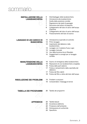 Page 5
Sommario _5

sommario
INSTALLAZIONE DELLA LAVABIANCHERIA
 
6
6  Disimballaggio della lavabiancheria
6  Introduzione alla lavabiancheria
7  Scelta della posizione corretta
7  Regolazione dei piedi di appoggio
7  Rimozione dei bulloni di trasporto
8  Collegamento del tubo di carico dell’acqua 
(Opzione)
9  Collegamento del tubo di carico dell’acqua
9  Posizionamento del tubo di scarico
LAVAGGIO DI UN CARICO DI 
BIANCHERIA 
10
10  Introduzione al pannello di controllo
12  Primo lavaggio
12  Inserimento del...