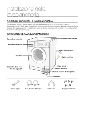 Page 6
6_ Installazione della lavabiancheria

installazione della 
lavabiancheria
DISIMBALLAGGIO DELLA LAVABIANCHERIA
Disimballare la lavabiancheria e ispezionarla per rilevare eventuali danni subiti durante il trasporto. 
Assicurarsi che nell’imballo siano presenti tutte le componenti elencate di seguito. Nel caso la lavabiancheria 
sia stata danneggiata durante il trasporto o in assenza di alcune componenti, contattare immediatamente il 
Rivenditore Autorizzato Samsung.
INTRODUZIONE ALLA LAVABIANCHERIA...