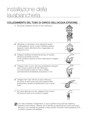 Page 8
8_ Installazione della lavabiancheria

COLLEGAMENTO DEL TUBO DI CARICO DELL’ACQUA (OPZIONE)
1. Rimuovere l’adattatore dal tubo di carico dell’acqua.
2. Utilizzando un cacciavite a croce, allentare le quattro 
viti dell’adattatore. Quindi, ruotare l’adattatore (parte b) 
seguendo il senso della freccia ﬁno a raggiungere una 
distanza di 5 mm.
3. Collegare l’adattatore all’estremità del tubo di mandata 
dell’acqua serrandolo con forza. 
Quindi, avvitare la parte (b) nel senso della freccia e collegare...