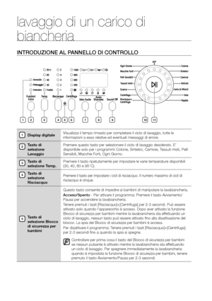 Page 10
10_ Lavaggio di un carico di biancheria

lavaggio di un carico di 
biancheria
INTRODUZIONE AL PANNELLO DI CONTROLLO
Display digitaleVisualizza il tempo rimasto per completare il ciclo di lavaggio, tutte le 
informazioni a esso relative ed eventuali messaggi di errore.
Tasto di 
selezione 
Lavaggio Premere questo tasto per selezionare il ciclo di lavaggio desiderato. E’ 
disponibile solo per i programmi Cotone, Sintetici, Camicie, Tessuti misti, Pelli 
Sensibili, Macchie Forti, Ogni Giorno.
Tasto di...