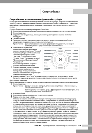 Page 13
SAMSUNG  Руководство пользователя стиральной машины  B-4

Стирка белья с использованием функции Fuzzy LogicБлагодаря автоматической системе управления стиркой “Fuzzy Logic”, разработанной компанией 
Samsung, стирка с помощью данной стиральной машины выполняется очень легко. При выборе 
программы стирки машина сама устанавливает правильную температуру, время и скорость 
стирки.
Стирка белья с использованием функции Fuzzy Logic.1. Откройте водопроводный кран. Подключите стиральную машину к сети...