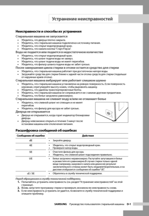 Page 19
SAMSUNG  Руководство пользователя стиральной машины  D-1

Неисправности и способы их устранения
Стиральная машина не запускается• Убедитесь, что дверца плотно закрыта.
•  Убедитесь, что стиральная машина подключена к источнику питания.
•  Убедитесь, что открыт водопроводный кран.
•  Убедитесь, что нажата кнопка “Старт/Пауза”.
Вода не подается или подается в недостаточном количестве• Убедитесь, что открыт водопроводный кран.
•  Убедитесь, что шланг подачи воды не замерз.
•  Убедитесь, что шланг подачи...