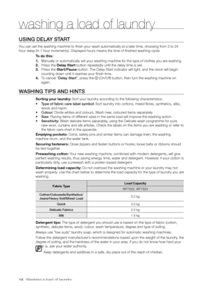 Page 14
14_ Washing a load of laundry

USING DELAY START
You can set the washing machine to finish your wash automatically at a later time, choosing from 3 to 24 
hour delay (in 1 hour increments). Displayed hours means the time of finished washing-cycle.To do this:
1. Manually or automatically set your washing machine for the type of clothes you are washing.
2. Press the Delay Start button repeatedly until the delay time is set.
3. Press the Start/Pause button. The Delay Start indicator will light, and the...