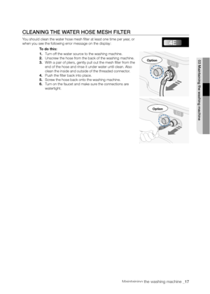 Page 17
Maintaining the washing machine _17

CLEANING THE WATER HOSE MESH FILTER
You should clean the water hose mesh filter at least one time per year, or 
when you see the following error message on the display:To do this:
1. Turn off the water source to the washing machine.
2. Unscrew the hose from the back of the washing machine.
3. With a pair of pliers, gently pull out the mesh filter from the 
end of the hose and rinse it under water until clean. Also 
clean the inside and outside of the threaded...