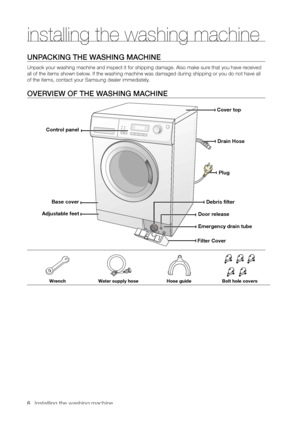 Page 6
6_ Installing the washing machine

installing the washing machine
UNPACKING THE WASHING MACHINE
Unpack your washing machine and inspect it for shipping damage. Also make sure that you have received 
all of the items shown below. If the washing machine was damaged during shipping or you do not have all 
of the items, contact your Samsung dealer immediately.
OVERVIEW OF THE WASHING MACHINE
WrenchWater supply hoseHose guideBolt hole covers
Cover top
Drain Hose
Plug
Debris filter
Emergency drain tube...