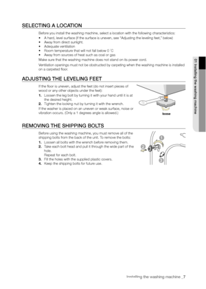 Page 7
Installing the washing machine _7

SELECTING A LOCATION
Before you install the washing machine, select a location with the following characteristics:
• A hard, level surface (if the surface is uneven, see “Adjusting the leveling feet,” below)
• Away from direct sunlight.
• Adequate ventilation
• Room temperature that will not fall below 0 ˚C
• Away from sources of heat such as coal or gas
Make sure that the washing machine does not stand on its power cord.
Ventilation openings must not be obstructed by...