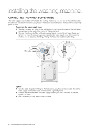Page 8
8_ Installing the washing machine

CONNECTING THE WATER SUPPLY HOSE
The water supply hose must be connected to the washing machine at one end and to the water faucet at 
the other. Do not stretch the water supply hose. If the hose is too short replace the hose with a longer, high 
pressure hose.To connect the water supply hose:
1. Take the L-shaped arm fitting for the cold water supply hose and connect to the cold water 
supply intake on the back of the machine. Tighten by hand.
2. Connect the other end...