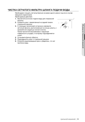 Page 13
уход за стиральной машиной _13

ЧИСТКА СЕТЧАТОГО ФИЛЬТРА ШЛАНГА ПОДАЧИ ВОДЫ
Необходимо очищать сетчатый фильтр не реже одного раза в год или в случае 
мерцания индикаторов.
Необходимые действия.
1. Выключите источник подачи воды для стиральной 
машины.
2. Снимите шланг, закрепленный на задней панели 
стиральной машины.
3. С помощью пассатижей осторожно извлеките 
сетчатый фильтр, расположенный на конце шланга, и 
промойте его водой до полной очистки.
Также прочистите внутреннюю и наружную 
поверхности...