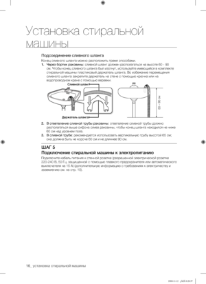 Page 16
16_ установка стиральной машины

Подсоединение сливного шланга
Конец сливного шланга можно расположить тремя способами.
1. Через бортик раковины: сливной шланг должен располагаться на высоте 60 - 90 
см. Чтобы конец сливного шланга был изогнут, используйте имеющийся в комплекте 
стиральной машины пластиковый держатель шланга. Во избежание перемещения 
сливного шланга закрепите держатель на стене с помощью крючка или на 
водопроводном кране с помощью веревки.
2. В ответвление сливной трубы раковины:...