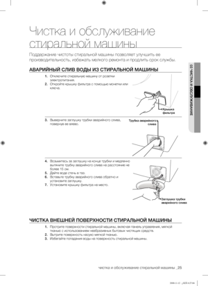 Page 25
чистка и обслуживание стиральной машины _25

03 ЧИСТКА И ОБСЛУЖИВАНИЕ
Чистка и обслуживание 
стиральной машины
Поддержание чистоты стиральной машины позволяет улучшить ее 
производительность, избежать мелкого ремонта и продлить срок службы.
АВАРИЙНЫЙ СЛИВ ВОДЫ ИЗ СТИРАЛЬНОЙ МАШИНЫ
1. Отключите стиральную машину от розетки 
электропитания.
2. Откройте крышку фильтра с помощью монетки или 
ключа. 
3. Выверните заглушку трубки аварийного слива, 
повернув ее влево.
4. Возьмитесь за заглушку на конце трубки...