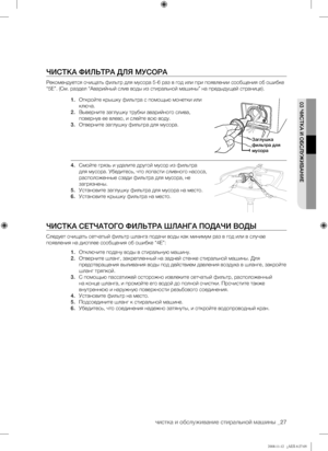 Page 27
чистка и обслуживание стиральной машины _27

03 ЧИСТКА И ОБСЛУЖИВАНИЕ

ЧИСТКА ФИЛЬТРА ДЛЯ МУСОРА
Рекомендуется очищать фильтр для мусора 5-6 раз в год или при появлении сообщения об ошибке 
“5E”. (См. раздел “Аварийный слив воды из стиральной машины” на предыдущей странице).
1. Откройте крышку фильтра с помощью монетки или 
ключа.
2. Выверните заглушку трубки аварийного слива, 
повернув ее влево, и слейте всю воду.
3. Отверните заглушку фильтра для мусора.
4. Смойте грязь и удалите другой мусор из...