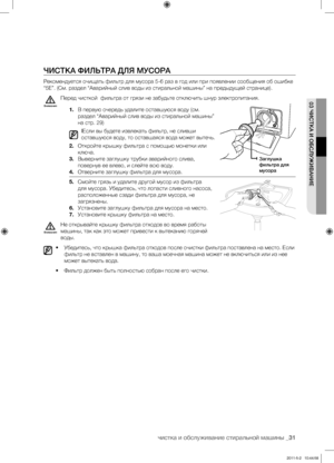 Page 31
чистка и обслуживание стиральной машины _31

03 ЧИСТКА И ОБСЛУЖИВАНИЕ

ЧИСТКА ФИЛЬТРА ДЛЯ МУСОРА
Рекомендуется очищать фильтр для мусора 5-6 раз в год или при появлении сообщения об ошибке 
“5E”. (См. раздел “Аварийный слив воды из стиральной машины” на предыдущей странице).
Перед чисткой  фильтра от грязи не забудьте отключить шнур электропитания.
1. В первую очередь удалите оставшуюся воду (см. 
раздел “Аварийный слив воды из стиральной машины” 
на стр. 29)
IЕсли вы будете извлекать фильтр, не сливши...