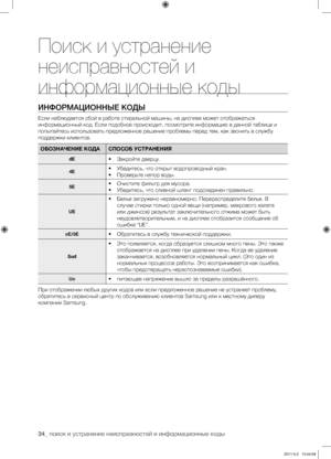 Page 34
34_ поиск и устранение неисправностей и информационные коды

ИНФОРМАЦИОННЫЕ КОДЫ
Если наблюдается сбой в работе стиральной машины, на дисплее может отображаться 
информационный код. Если подобное происходит, посмотрите информацию в данной таблице и 
попытайтесь использовать предложенное решение проблемы перед тем, как звонить в службу 
поддержки клиентов.
ОБОЗНАЧЕНИЕ КОДАСПОСОБ УСТРАНЕНИЯ
dE• Закройте дверцу.
4E• Убедитесь, что открыт водопроводный кран.
• Проверьте напор воды.
5E• Очистите фильтр для...