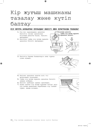 Page 110
30_ Кір жуғыш машинаны тазалау жəне күтіп баптау

КІР ЖУУҒА АРНАЛҒАН ҚҰРАЛДАР БӨЛІГІ МЕН ҚУЫСТАРДЫ ТАЗАЛАУ
1. Кір жуу құралдарына арналған 
бөліктің ішінде орналасқан 
босатқыш рычагты басып, бөлікті 
шығарыңыз.
2. Бөліктен сұйық кір жуғыш құралға 
арналған бөгетті шығарыңыз.
3. Бөліктің барлық бөлшектерін ағып тұрған 
сумен жуыңыз.
4. Бөлікке арналған қуысты ескі тіс 
щеткасымен тазалаңыз.
5. Сұйық кір жуғыш құралға арналған бөгетті 
орнына қойыңыз.
6. Бөлікті қайтадан орнына орнатыңыз.
7. Қалып қалған...