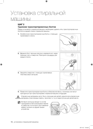 Page 16
16_ установка стиральной машины

ШАГ 2
Удаление транспортировочных болтов
Перед установкой стиральной машины необходимо удалить пять транспортировочных 
болтов на задней стенке стиральной машины.
1. Ослабьте все транспортировочные болты с помощью 
прилагаемого ключа.
2. Держите болт гаечным ключом и извлеките его через 
широкую часть отверстия. Повторите процедуру для 
каждого болта.
3. Закройте отверстия с помощью прилагаемых 
пластмассовых заглушек.
4. Поместите транспортировочные болты в безопасное...