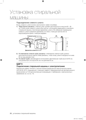 Page 20
20_ установка стиральной машины

Подсоединение сливного шланга
Конец сливного шланга можно расположить тремя способами.
1. Через бортик раковины: сливной шланг должен располагаться на высоте 60 - 90 
см. Чтобы конец сливного шланга был изогнут, используйте имеющийся в комплекте 
стиральной машины пластиковый держатель шланга. Во избежание перемещения 
сливного шланга закрепите держатель на стене с помощью крючка или на 
водопроводном кране с помощью веревки.
2. В ответвление сливной трубы раковины:...