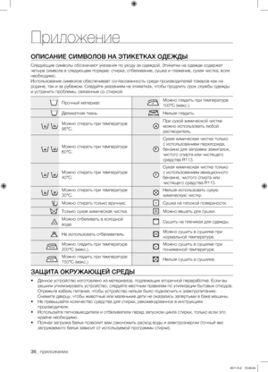 Page 36
36_ приложение

Приложение
ОПИСАНИЕ СИМВОЛОВ НА ЭТИКЕТКАХ ОДЕЖДЫ
Следующие символы обозначают указания по уходу за одеждой. Этикетки на одежде содержат 
четыре символа в следующем порядке: стирка, отбеливание, сушка и глажение, сухая чистка, если 
необходимо. 
Использование символов обеспечивает согласованность среди производителей товаров как на 
родине, так и за рубежом. Следуйте указаниям на этикетках, чтобы продлить срок службы одежды 
и устранить проблемы, связанные со стиркой.
Прочный...