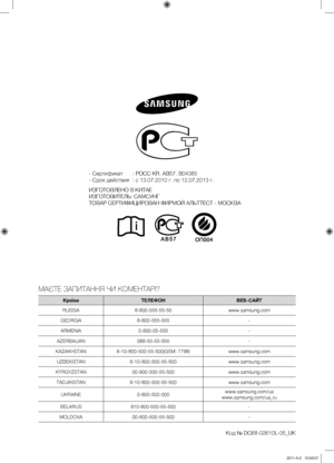 Page 80
- Сертификат  : РОСС KR. AB57. B04385
- Срок действия  : с 13.07.2010 г. по 12.07.2013 г.
ИЗГОТОВЛЕНО В КИТАЕ
ИЗГОТОВИТЕЛЬ: САМСУНГ
ТОВАР СЕРТИФИЦИРОВАН ФИРМОЙ АЛЬТТЕСТ - МОСКВА
МАЄТЕ ЗАПИТАННЯ ЧИ КОМЕНТАРІ?
КраїнаТЕЛЕФОНВЕБ-САЙТ
RUSSIA8-800-555-55-55www.samsung.com
GEORGIA8-800-555-555-
ARMENIA0-800-05-555-
AZERBAIJAN088-55-55-555-
KAZAKHSTAN8-10-800-500-55-500(GSM: 7799)www.samsung.com
UZBEKISTAN8-10-800-500-55-500www.samsung.com
KYRGYZSTAN00-800-500-55-500www.samsung.com...