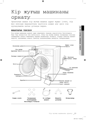 Page 93
Кір жуғыш машинаны орнату _13

01 КІР ЖУҒЫШ МАШИНАНЫ ОРНАТУ
Кір жуғыш машинаны 
орнату
Орнататын маман кір жуғыш машина дұрыс жұмыс істеп, кір 
жуу кезінде жарақаттану қаупінің алдын алу үшін осы 
нұсқаулықты қатаң ұстануы керек.
ЖИЫНТЫҒЫН ТЕКСЕРУ
Кір жуғыш машинаны мұқият ашып жиынтықта төменде көрсетілген бөліктердің 
бəрі бар екендігіне көз жеткізіңіз. Егер кір жуғыш машина тасымалдау кезінде 
зақымданып немесе жиынтықта барлық бөлшектері болмаса, бірден Samsung қызмет 
көрсету орталығына немесе...