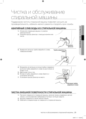 Page 29чистка и обслуживание стиральной машины _29
03 ЧИСТКА И ОБСЛУЖИВАНИЕ
Чистка и обслуживание 
стиральной машины
Поддержание чистоты стиральной машины позволяет улучшить ее 
производительность, избежать мелкого ремонта и продлить срок службы.
АВАРИЙНЫЙ СЛИВ ВОДЫ ИЗ СТИРАЛЬНОЙ МАШИНЫ
1. Отключите стиральную машину от розетки 
электропитания.
2.  Откройте крышку фильтра с помощью монетки или 
ключа. 
3.  Выверните заглушку трубки аварийного слива, 
повернув ее влево.
4.  Возьмитесь за заглушку на конце трубки...