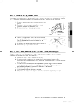 Page 31чистка и обслуживание стиральной машины _31
03 ЧИСТКА И ОБСЛУЖИВАНИЕ
ЧИСТКА ФИЛЬТРА ДЛЯ МУСОРА
Рекомендуется очищать фильтр для мусора 5-6 раз в год или при появлении сообщения об ошибке 
“5E”. (См. раздел “Аварийный слив воды из стиральной машины” на предыдущей странице).1. Откройте крышку фильтра с помощью монетки или 
ключа.
2.  Выверните заглушку трубки аварийного слива, 
повернув ее влево, и слейте всю воду.
3.  Отверните заглушку фильтра для мусора.
4.  Смойте грязь и удалите другой мусор из...