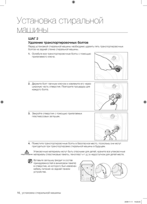 Page 16
16_ установка стиральной машины

ШАГ 2
Удаление транспортировочных болтов
Перед установкой стиральной машины необходимо удалить пять транспортировочных 
болтов на задней стенке стиральной машины.
1. Ослабьте все транспортировочные болты с помощью 
прилагаемого ключа.
2. Держите болт гаечным ключом и извлеките его через 
широкую часть отверстия. Повторите процедуру для 
каждого болта.
3. Закройте отверстия с помощью прилагаемых 
пластмассовых заглушек.
4. Поместите транспортировочные болты в безопасное...